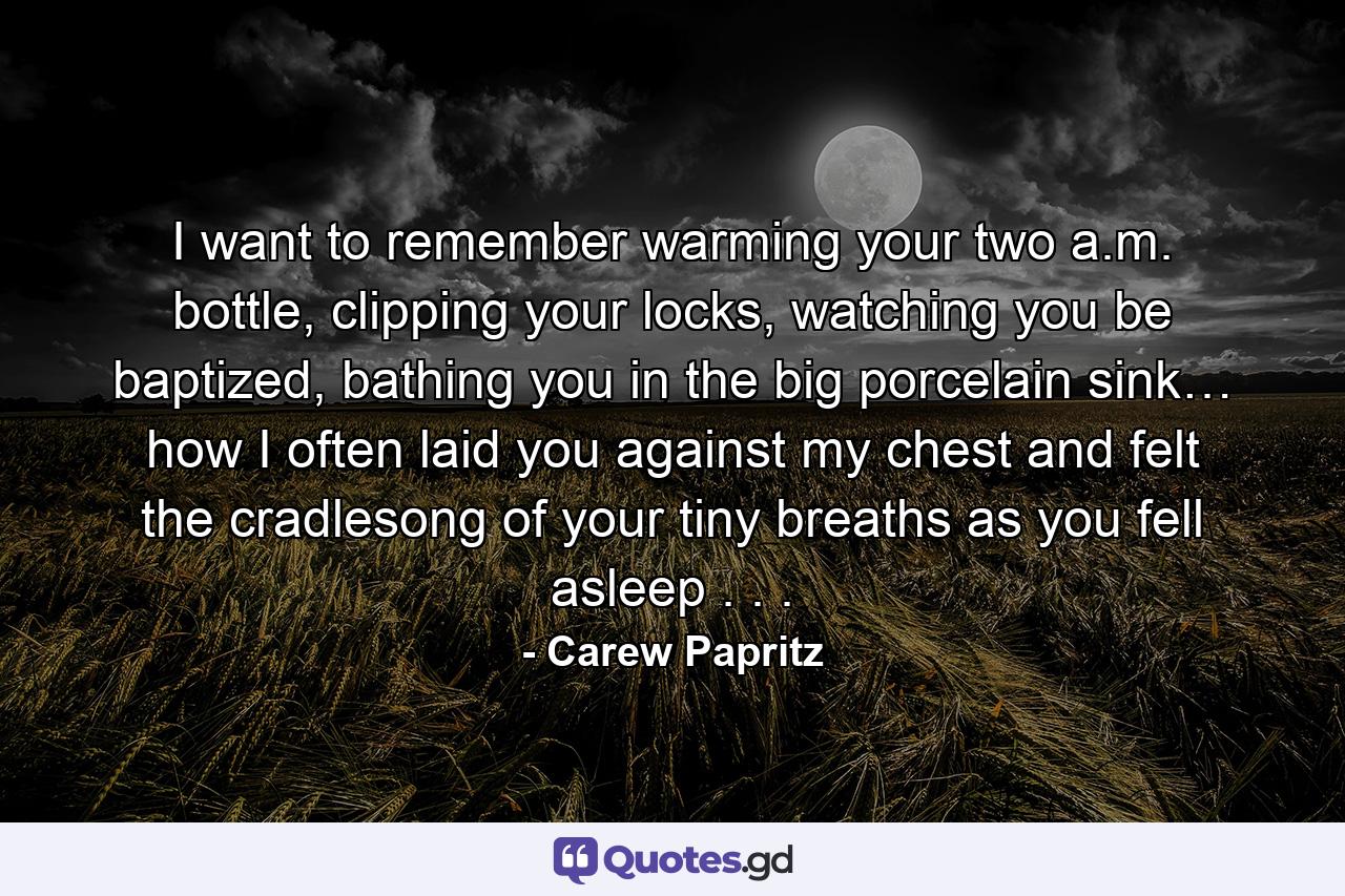 I want to remember warming your two a.m. bottle, clipping your locks, watching you be baptized, bathing you in the big porcelain sink… how I often laid you against my chest and felt the cradlesong of your tiny breaths as you fell asleep . . . - Quote by Carew Papritz