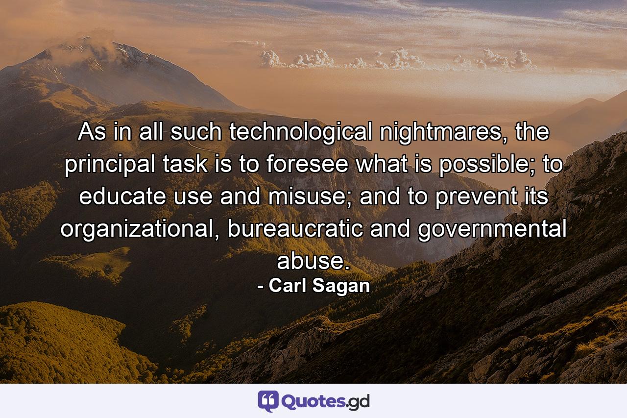 As in all such technological nightmares, the principal task is to foresee what is possible; to educate use and misuse; and to prevent its organizational, bureaucratic and governmental abuse. - Quote by Carl Sagan