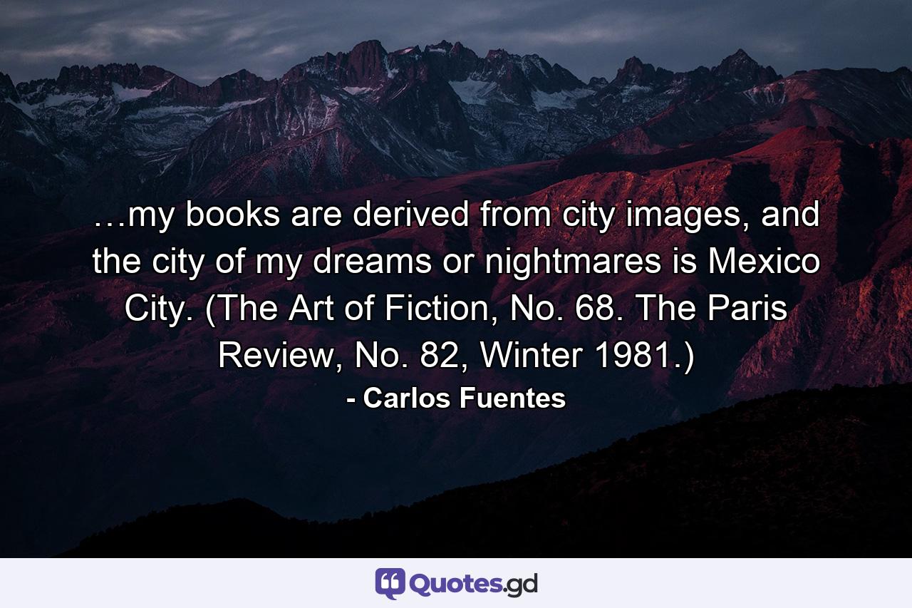 …my books are derived from city images, and the city of my dreams or nightmares is Mexico City. (The Art of Fiction, No. 68. The Paris Review, No. 82, Winter 1981.) - Quote by Carlos Fuentes