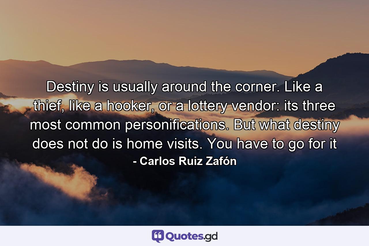 Destiny is usually around the corner. Like a thief, like a hooker, or a lottery vendor: its three most common personifications. But what destiny does not do is home visits. You have to go for it - Quote by Carlos Ruiz Zafón