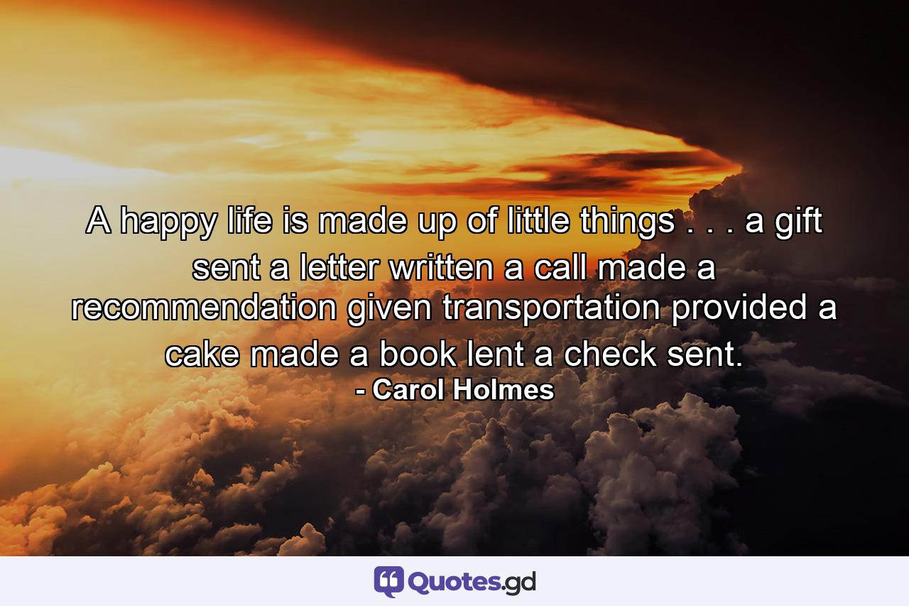 A happy life is made up of little things . . . a gift sent  a letter written  a call made  a recommendation given  transportation provided  a cake made  a book lent  a check sent. - Quote by Carol Holmes