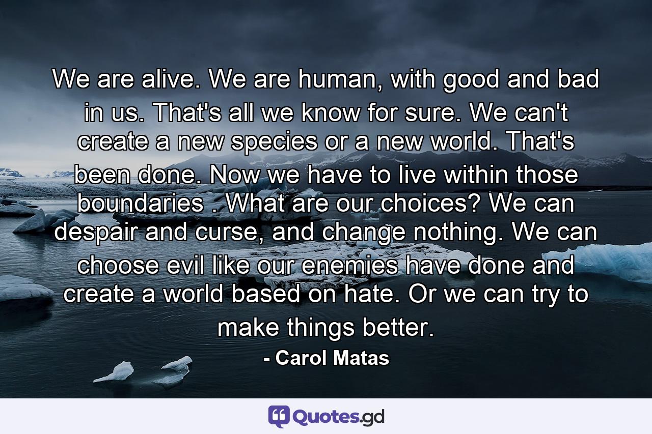 We are alive. We are human, with good and bad in us. That's all we know for sure. We can't create a new species or a new world. That's been done. Now we have to live within those boundaries . What are our choices? We can despair and curse, and change nothing. We can choose evil like our enemies have done and create a world based on hate. Or we can try to make things better. - Quote by Carol Matas