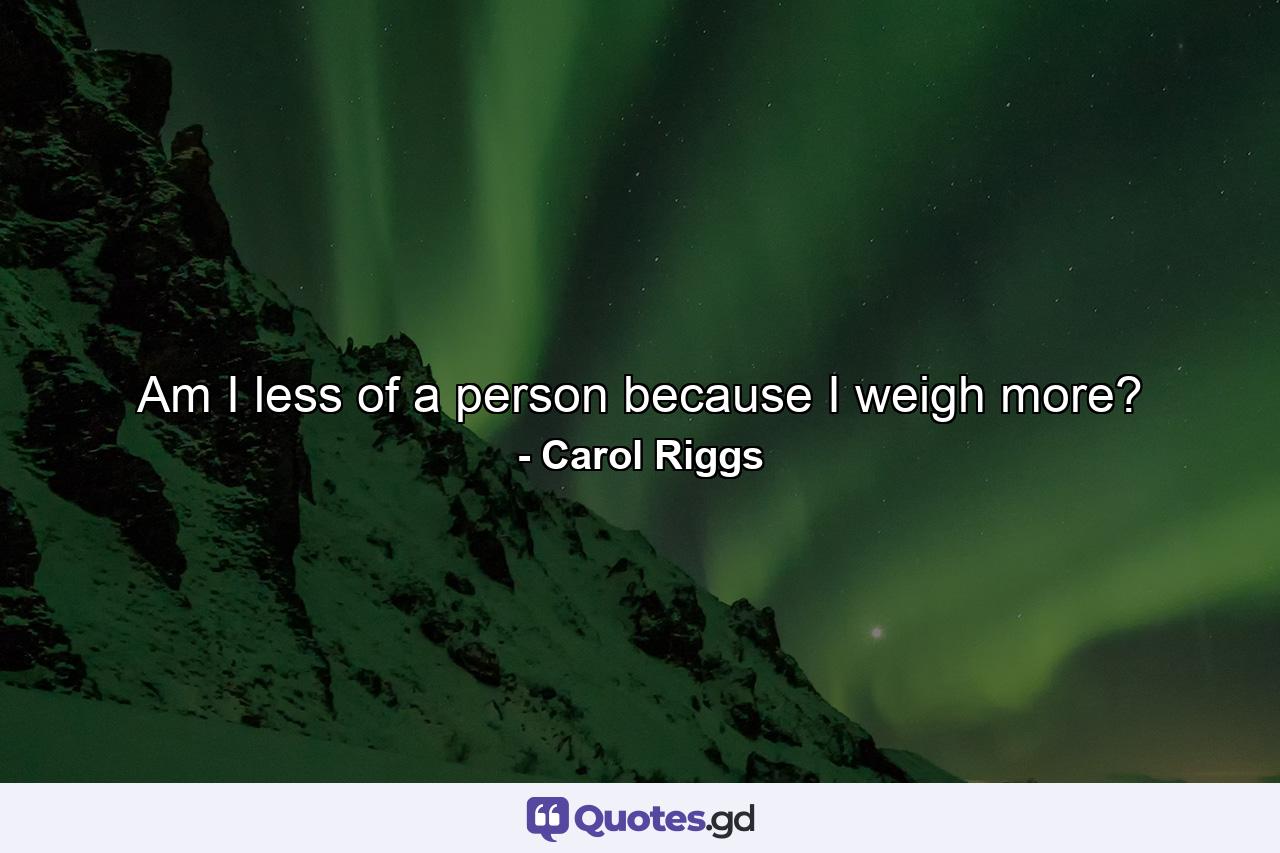 Am I less of a person because I weigh more? - Quote by Carol Riggs