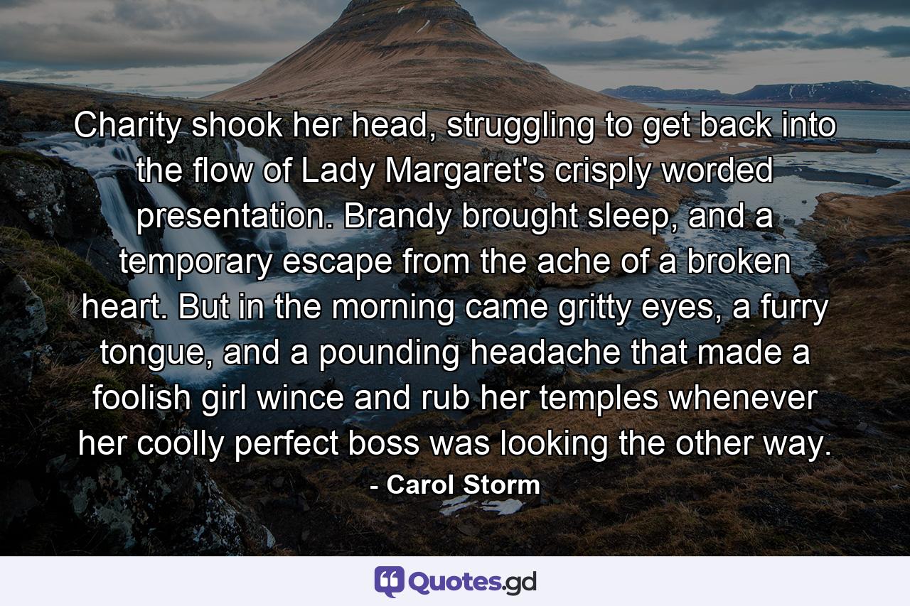 Charity shook her head, struggling to get back into the flow of Lady Margaret's crisply worded presentation. Brandy brought sleep, and a temporary escape from the ache of a broken heart. But in the morning came gritty eyes, a furry tongue, and a pounding headache that made a foolish girl wince and rub her temples whenever her coolly perfect boss was looking the other way. - Quote by Carol Storm