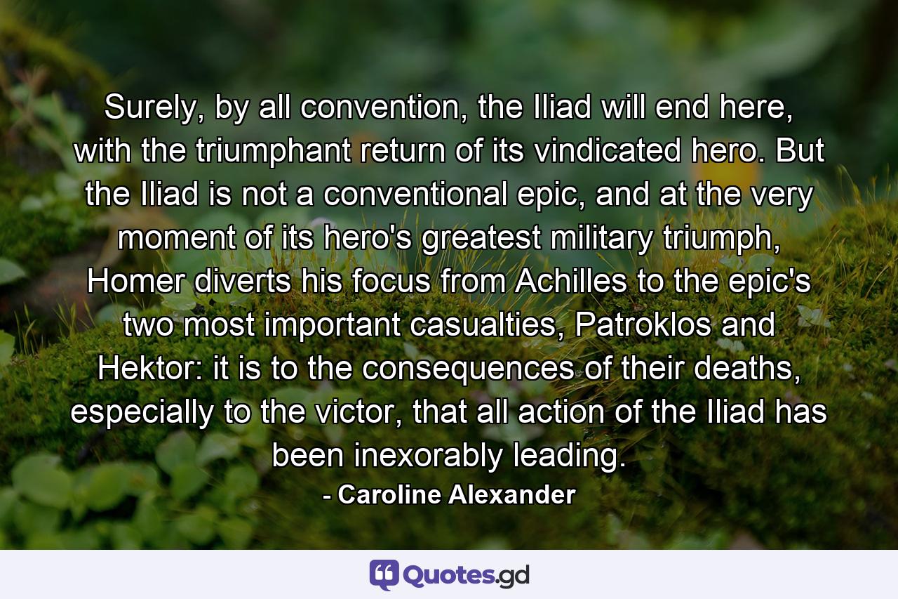 Surely, by all convention, the Iliad will end here, with the triumphant return of its vindicated hero. But the Iliad is not a conventional epic, and at the very moment of its hero's greatest military triumph, Homer diverts his focus from Achilles to the epic's two most important casualties, Patroklos and Hektor: it is to the consequences of their deaths, especially to the victor, that all action of the Iliad has been inexorably leading. - Quote by Caroline Alexander