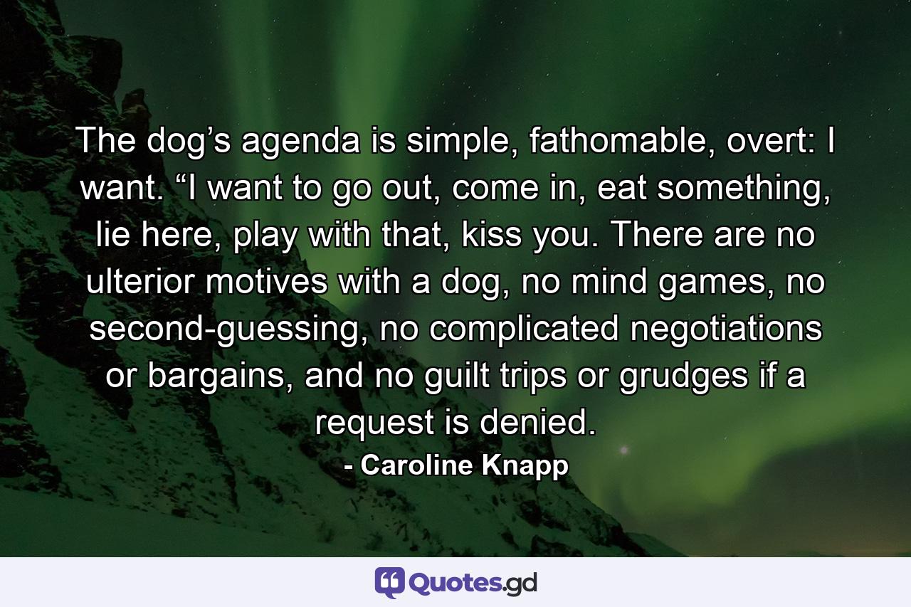 The dog’s agenda is simple, fathomable, overt: I want. “I want to go out, come in, eat something, lie here, play with that, kiss you. There are no ulterior motives with a dog, no mind games, no second-guessing, no complicated negotiations or bargains, and no guilt trips or grudges if a request is denied. - Quote by Caroline Knapp