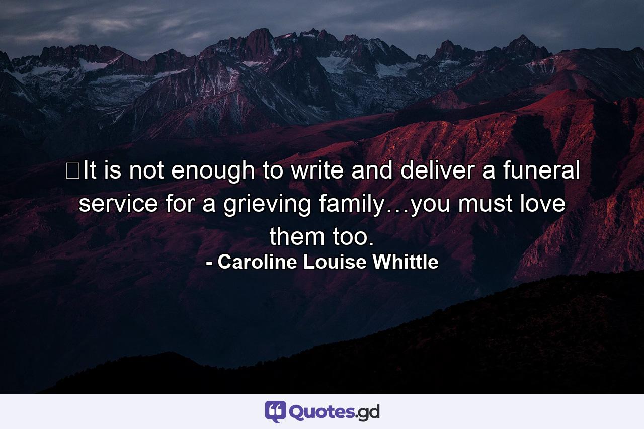 ​It is not enough to write and deliver a funeral service for a grieving family…you must love them too. - Quote by Caroline Louise Whittle