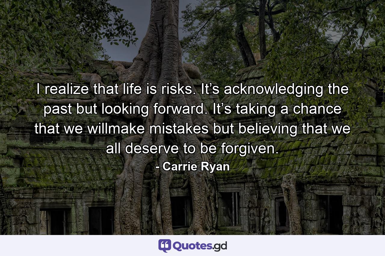 I realize that life is risks. It’s acknowledging the past but looking forward. It’s taking a chance that we willmake mistakes but believing that we all deserve to be forgiven. - Quote by Carrie Ryan