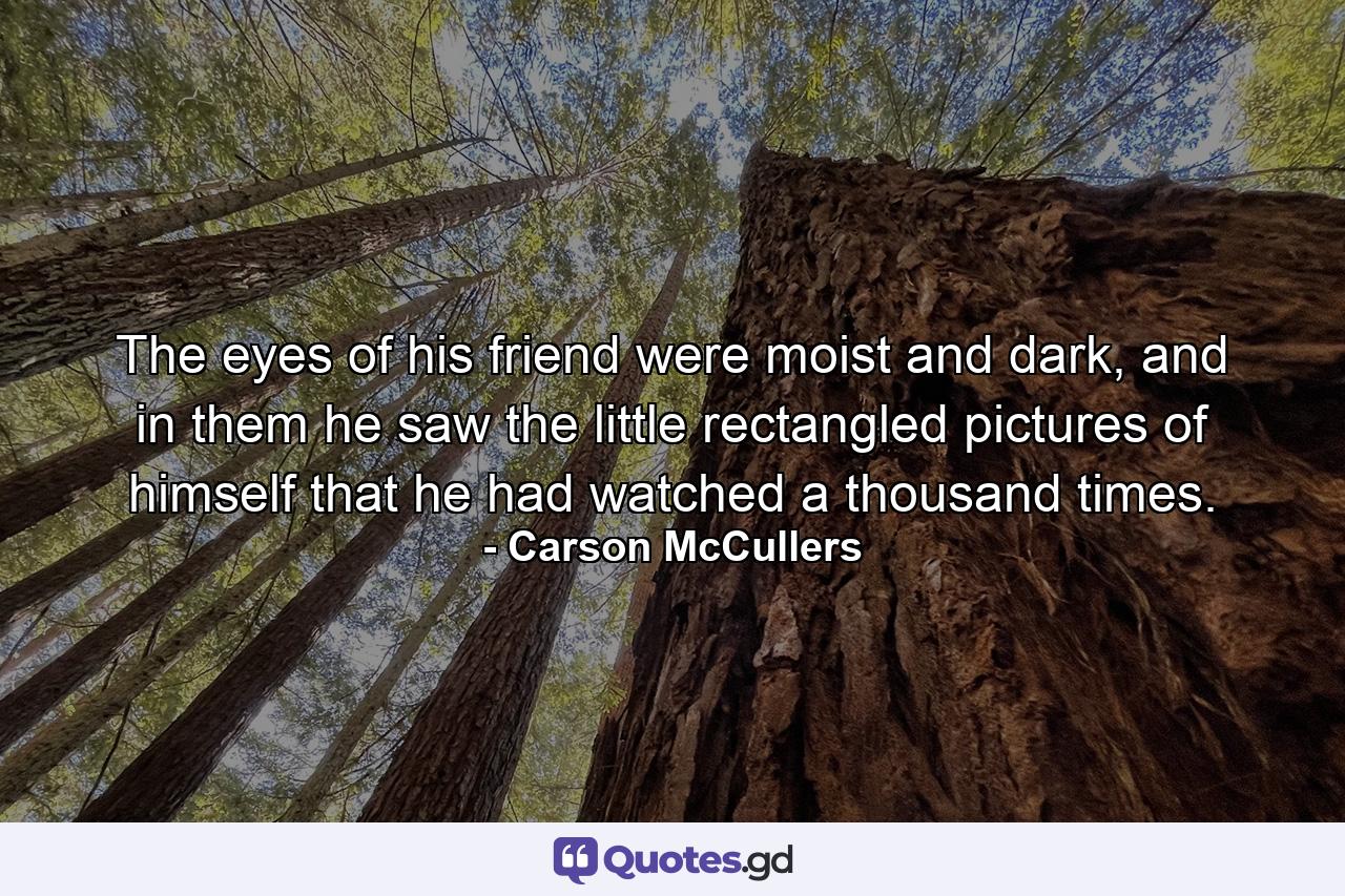 The eyes of his friend were moist and dark, and in them he saw the little rectangled pictures of himself that he had watched a thousand times. - Quote by Carson McCullers