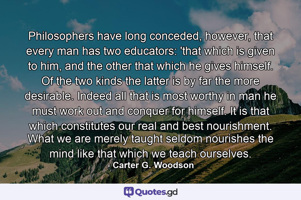 Philosophers have long conceded, however, that every man has two educators: 'that which is given to him, and the other that which he gives himself. Of the two kinds the latter is by far the more desirable. Indeed all that is most worthy in man he must work out and conquer for himself. It is that which constitutes our real and best nourishment. What we are merely taught seldom nourishes the mind like that which we teach ourselves. - Quote by Carter G. Woodson