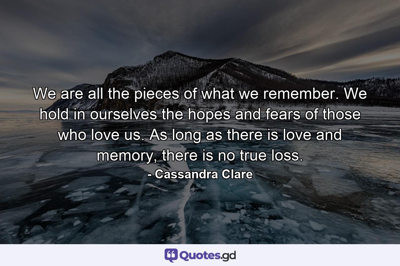 We are all the pieces of what we remember. We hold in ourselves the hopes and fears of those who love us. As long as there is love and memory, there is no true loss. - Quote by Cassandra Clare