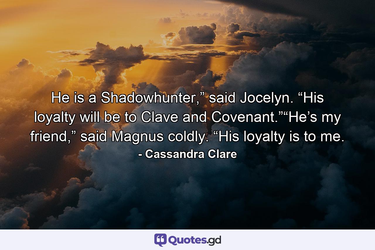 He is a Shadowhunter,” said Jocelyn. “His loyalty will be to Clave and Covenant.”“He’s my friend,” said Magnus coldly. “His loyalty is to me. - Quote by Cassandra Clare