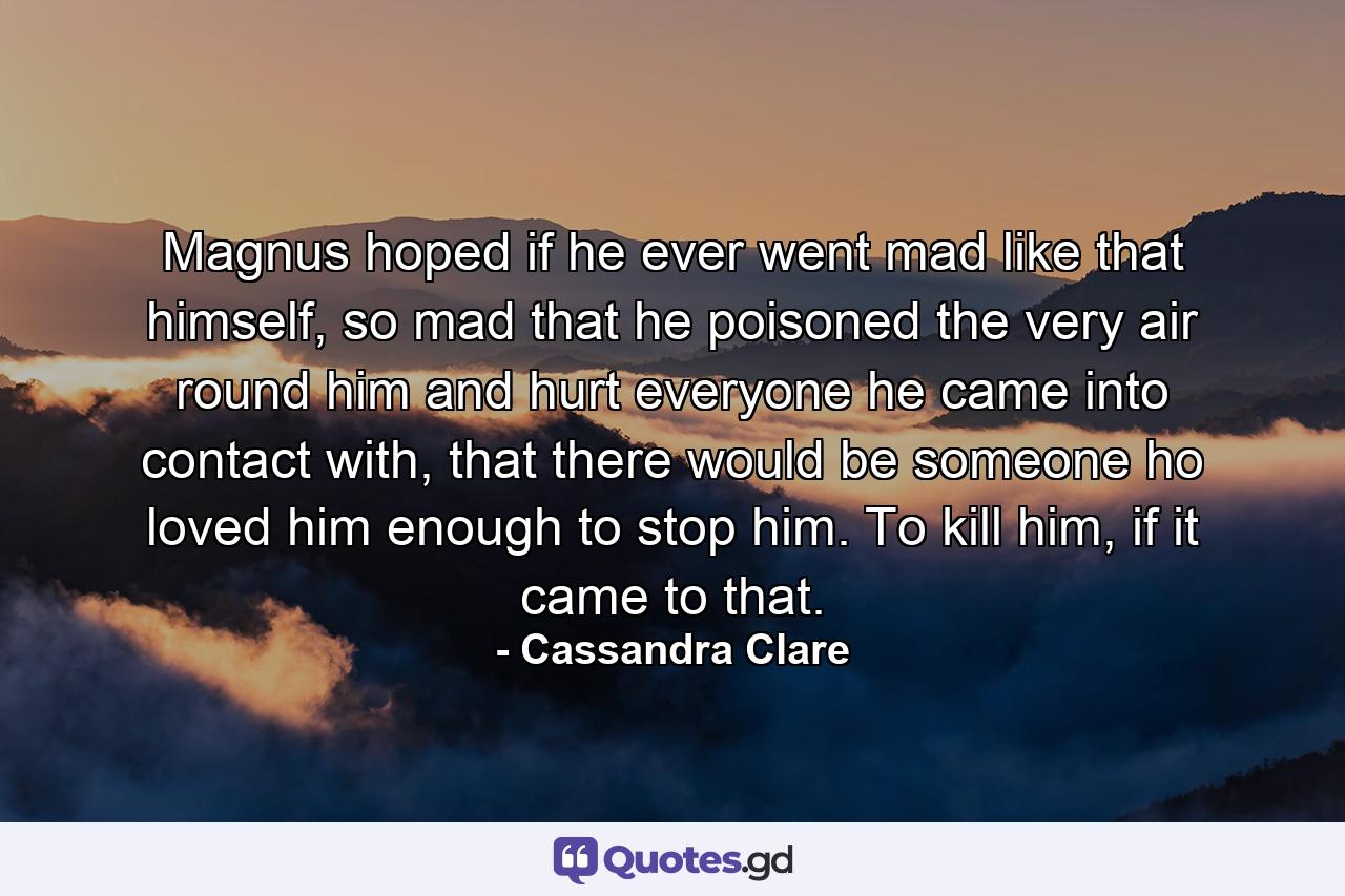 Magnus hoped if he ever went mad like that himself, so mad that he poisoned the very air round him and hurt everyone he came into contact with, that there would be someone ho loved him enough to stop him. To kill him, if it came to that. - Quote by Cassandra Clare