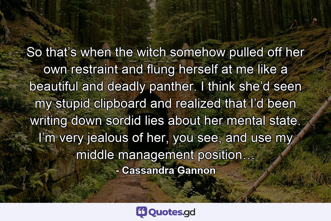 So that’s when the witch somehow pulled off her own restraint and flung herself at me like a beautiful and deadly panther. I think she’d seen my stupid clipboard and realized that I’d been writing down sordid lies about her mental state. I’m very jealous of her, you see, and use my middle management position… - Quote by Cassandra Gannon