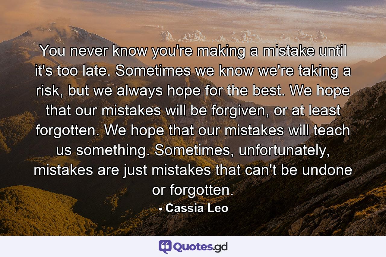 You never know you're making a mistake until it's too late. Sometimes we know we're taking a risk, but we always hope for the best. We hope that our mistakes will be forgiven, or at least forgotten. We hope that our mistakes will teach us something. Sometimes, unfortunately, mistakes are just mistakes that can't be undone or forgotten. - Quote by Cassia Leo