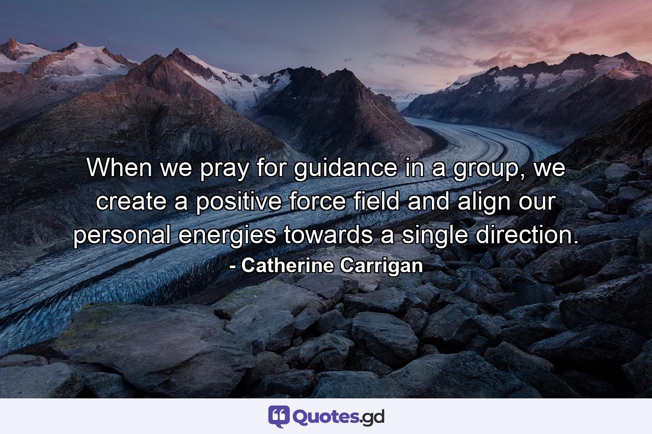 When we pray for guidance in a group, we create a positive force field and align our personal energies towards a single direction. - Quote by Catherine Carrigan