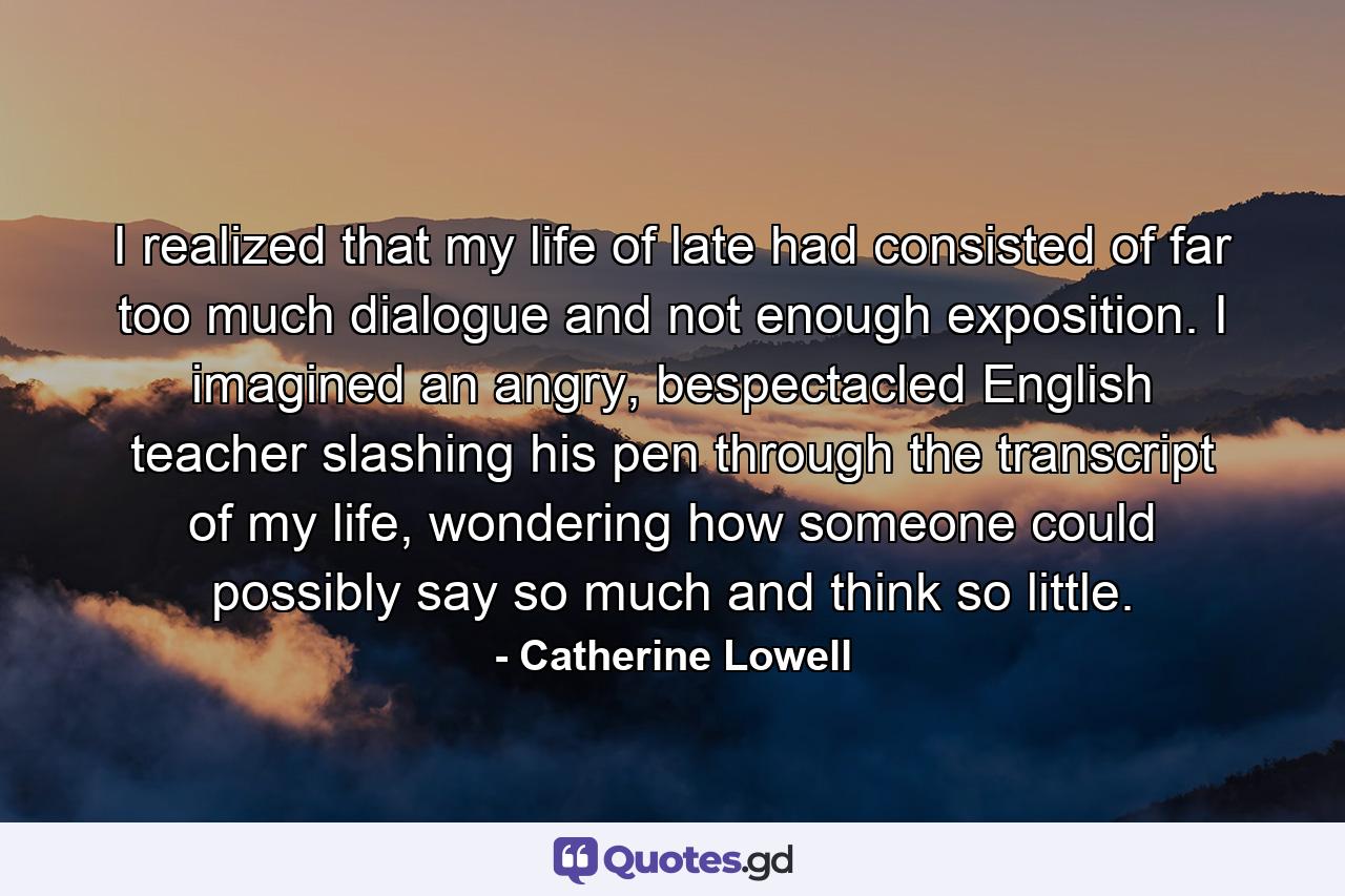 I realized that my life of late had consisted of far too much dialogue and not enough exposition. I imagined an angry, bespectacled English teacher slashing his pen through the transcript of my life, wondering how someone could possibly say so much and think so little. - Quote by Catherine Lowell