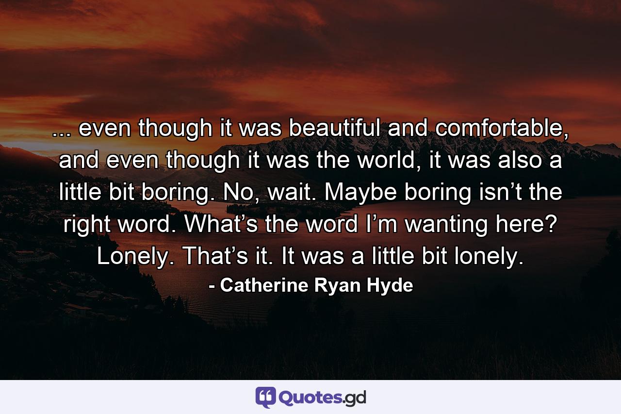 ... even though it was beautiful and comfortable, and even though it was the world, it was also a little bit boring. No, wait. Maybe boring isn’t the right word. What’s the word I’m wanting here? Lonely. That’s it. It was a little bit lonely. - Quote by Catherine Ryan Hyde