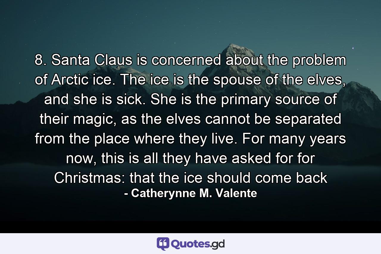 8. Santa Claus is concerned about the problem of Arctic ice. The ice is the spouse of the elves, and she is sick. She is the primary source of their magic, as the elves cannot be separated from the place where they live. For many years now, this is all they have asked for for Christmas: that the ice should come back - Quote by Catherynne M. Valente