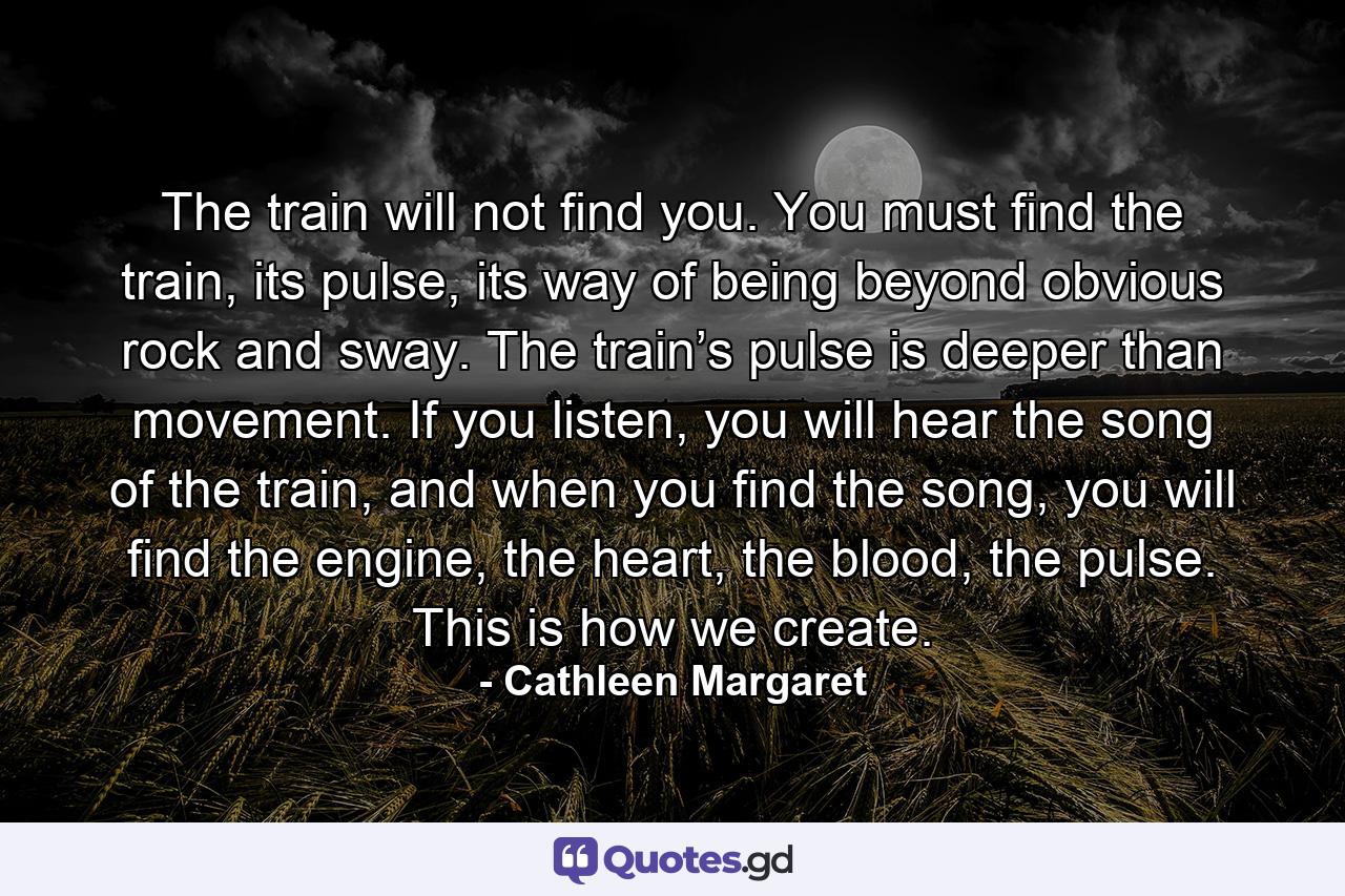 The train will not find you. You must find the train, its pulse, its way of being beyond obvious rock and sway. The train’s pulse is deeper than movement. If you listen, you will hear the song of the train, and when you find the song, you will find the engine, the heart, the blood, the pulse. This is how we create. - Quote by Cathleen Margaret