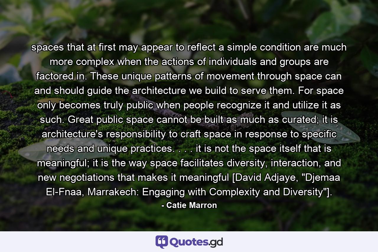 spaces that at first may appear to reflect a simple condition are much more complex when the actions of individuals and groups are factored in. These unique patterns of movement through space can and should guide the architecture we build to serve them. For space only becomes truly public when people recognize it and utilize it as such. Great public space cannot be built as much as curated; it is architecture's responsibility to craft space in response to specific needs and unique practices. . . . it is not the space itself that is meaningful; it is the way space facilitates diversity, interaction, and new negotiations that makes it meaningful [David Adjaye, 