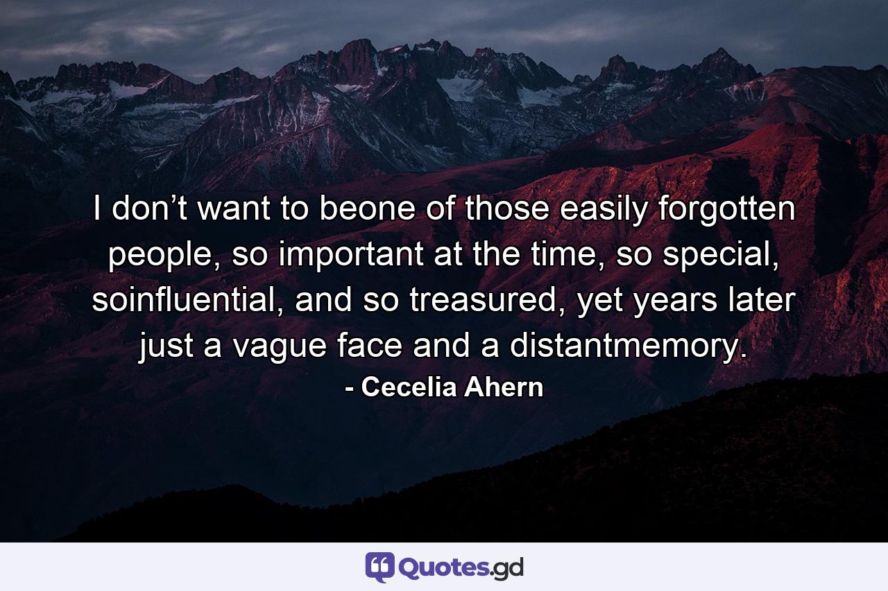 I don’t want to beone of those easily forgotten people, so important at the time, so special, soinfluential, and so treasured, yet years later just a vague face and a distantmemory. - Quote by Cecelia Ahern