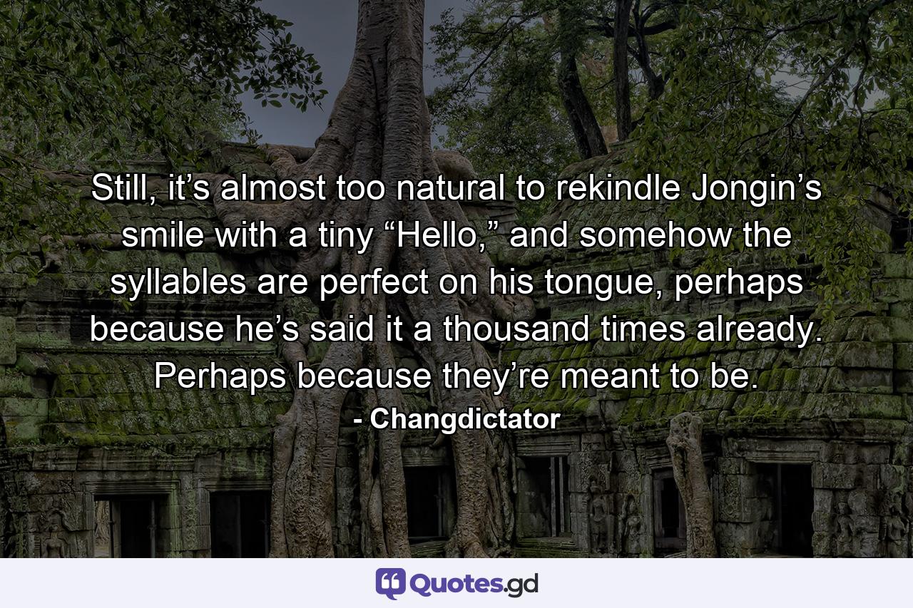 Still, it’s almost too natural to rekindle Jongin’s smile with a tiny “Hello,” and somehow the syllables are perfect on his tongue, perhaps because he’s said it a thousand times already. Perhaps because they’re meant to be. - Quote by Changdictator