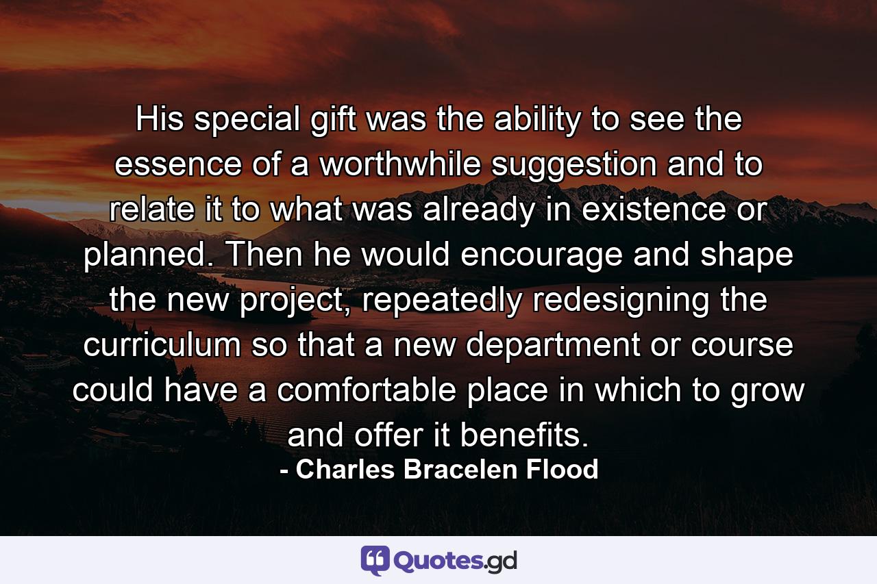 His special gift was the ability to see the essence of a worthwhile suggestion and to relate it to what was already in existence or planned. Then he would encourage and shape the new project, repeatedly redesigning the curriculum so that a new department or course could have a comfortable place in which to grow and offer it benefits. - Quote by Charles Bracelen Flood