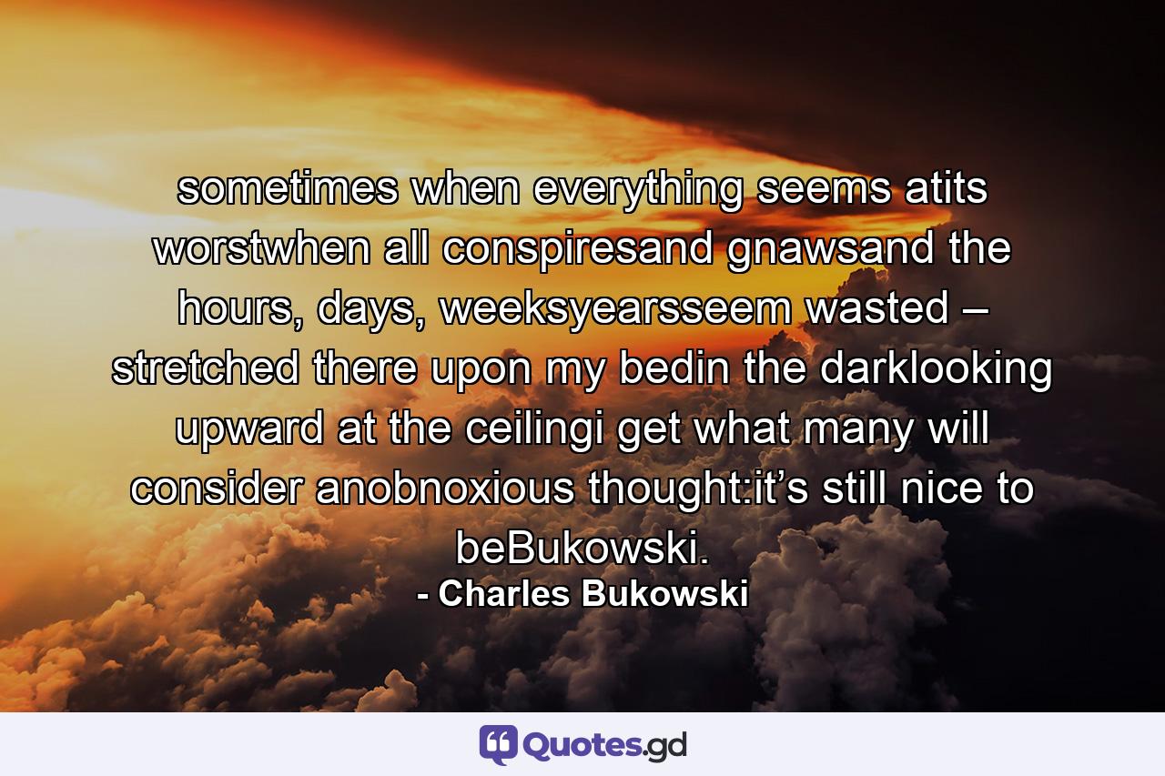 sometimes when everything seems atits worstwhen all conspiresand gnawsand the hours, days, weeksyearsseem wasted – stretched there upon my bedin the darklooking upward at the ceilingi get what many will consider anobnoxious thought:it’s still nice to beBukowski. - Quote by Charles Bukowski