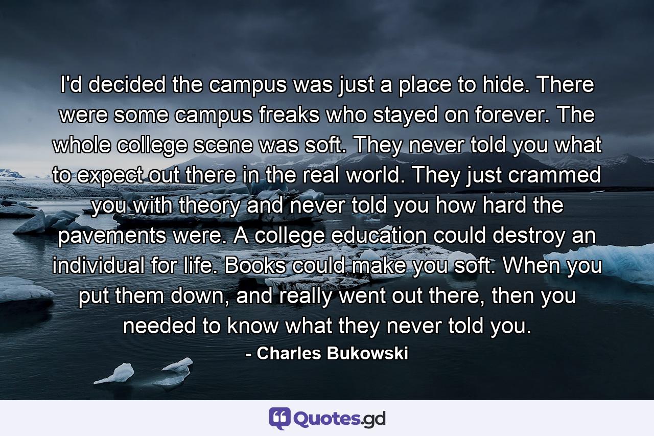 I'd decided the campus was just a place to hide. There were some campus freaks who stayed on forever. The whole college scene was soft. They never told you what to expect out there in the real world. They just crammed you with theory and never told you how hard the pavements were. A college education could destroy an individual for life. Books could make you soft. When you put them down, and really went out there, then you needed to know what they never told you. - Quote by Charles Bukowski