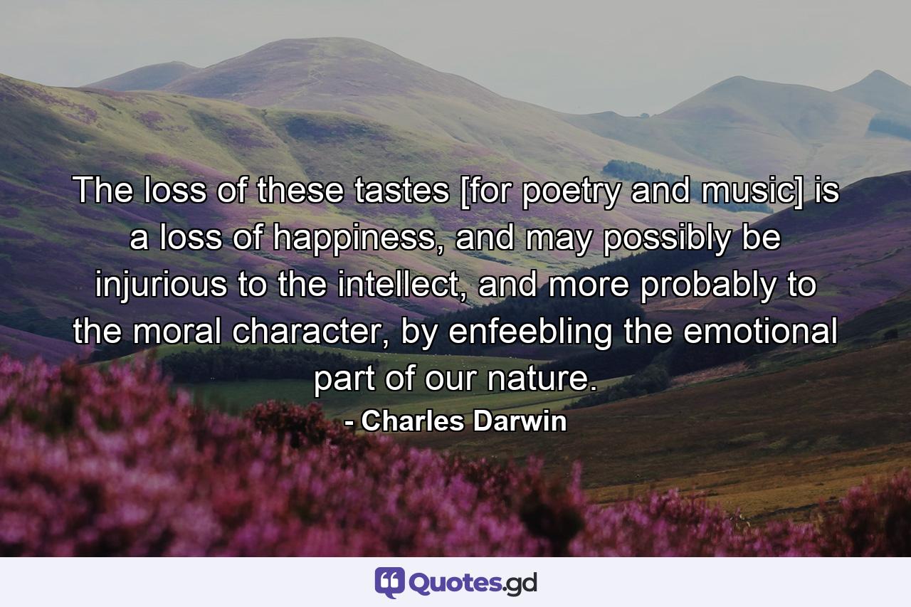 The loss of these tastes [for poetry and music] is a loss of happiness, and may possibly be injurious to the intellect, and more probably to the moral character, by enfeebling the emotional part of our nature. - Quote by Charles Darwin