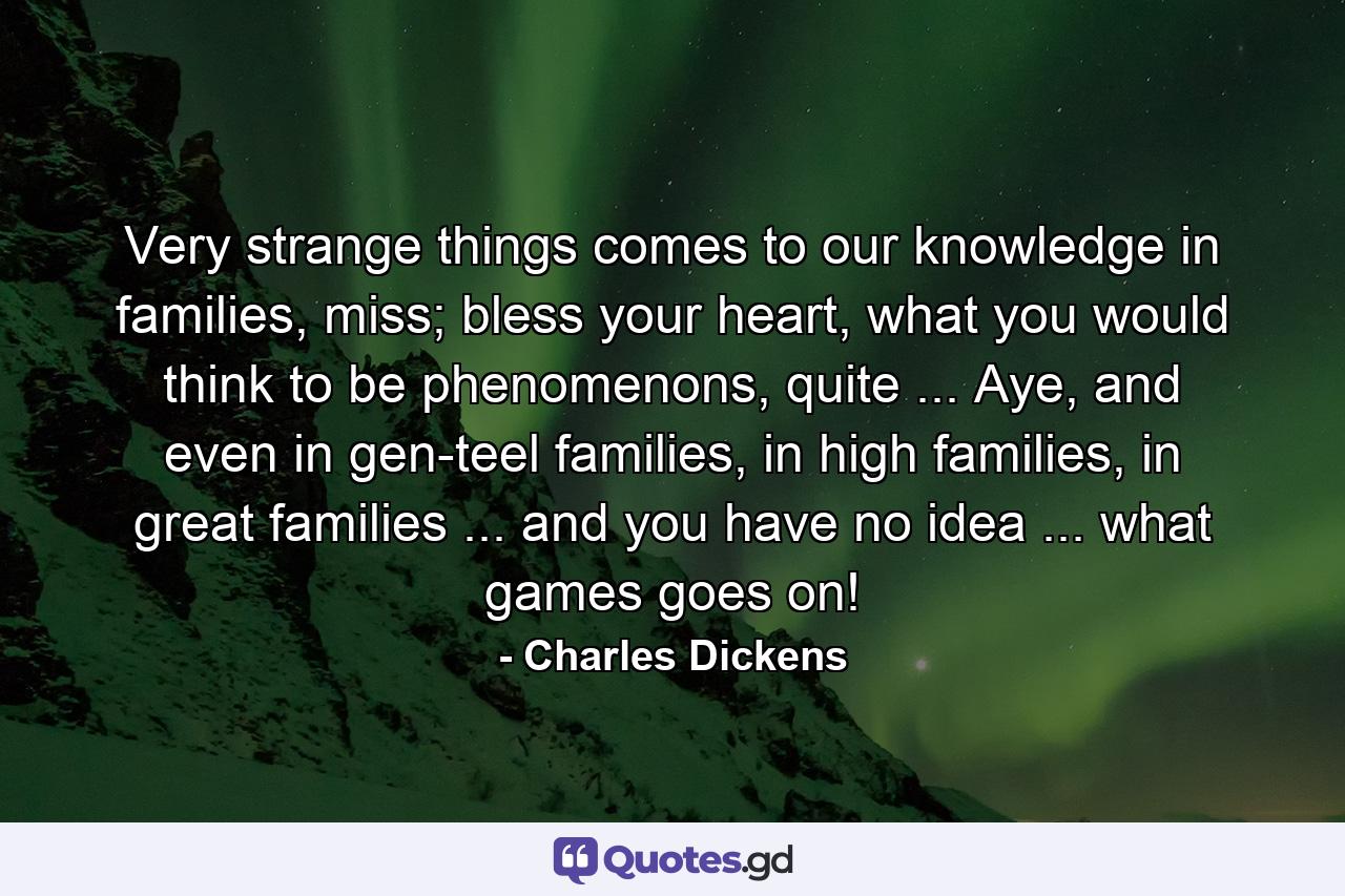 Very strange things comes to our knowledge in families, miss; bless your heart, what you would think to be phenomenons, quite ... Aye, and even in gen-teel families, in high families, in great families ... and you have no idea ... what games goes on! - Quote by Charles Dickens