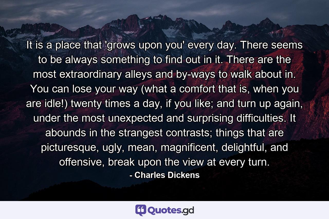 It is a place that 'grows upon you' every day. There seems to be always something to find out in it. There are the most extraordinary alleys and by-ways to walk about in. You can lose your way (what a comfort that is, when you are idle!) twenty times a day, if you like; and turn up again, under the most unexpected and surprising difficulties. It abounds in the strangest contrasts; things that are picturesque, ugly, mean, magnificent, delightful, and offensive, break upon the view at every turn. - Quote by Charles Dickens