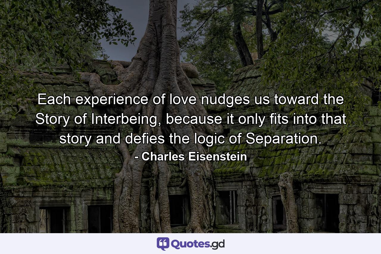 Each experience of love nudges us toward the Story of Interbeing, because it only fits into that story and defies the logic of Separation. - Quote by Charles Eisenstein