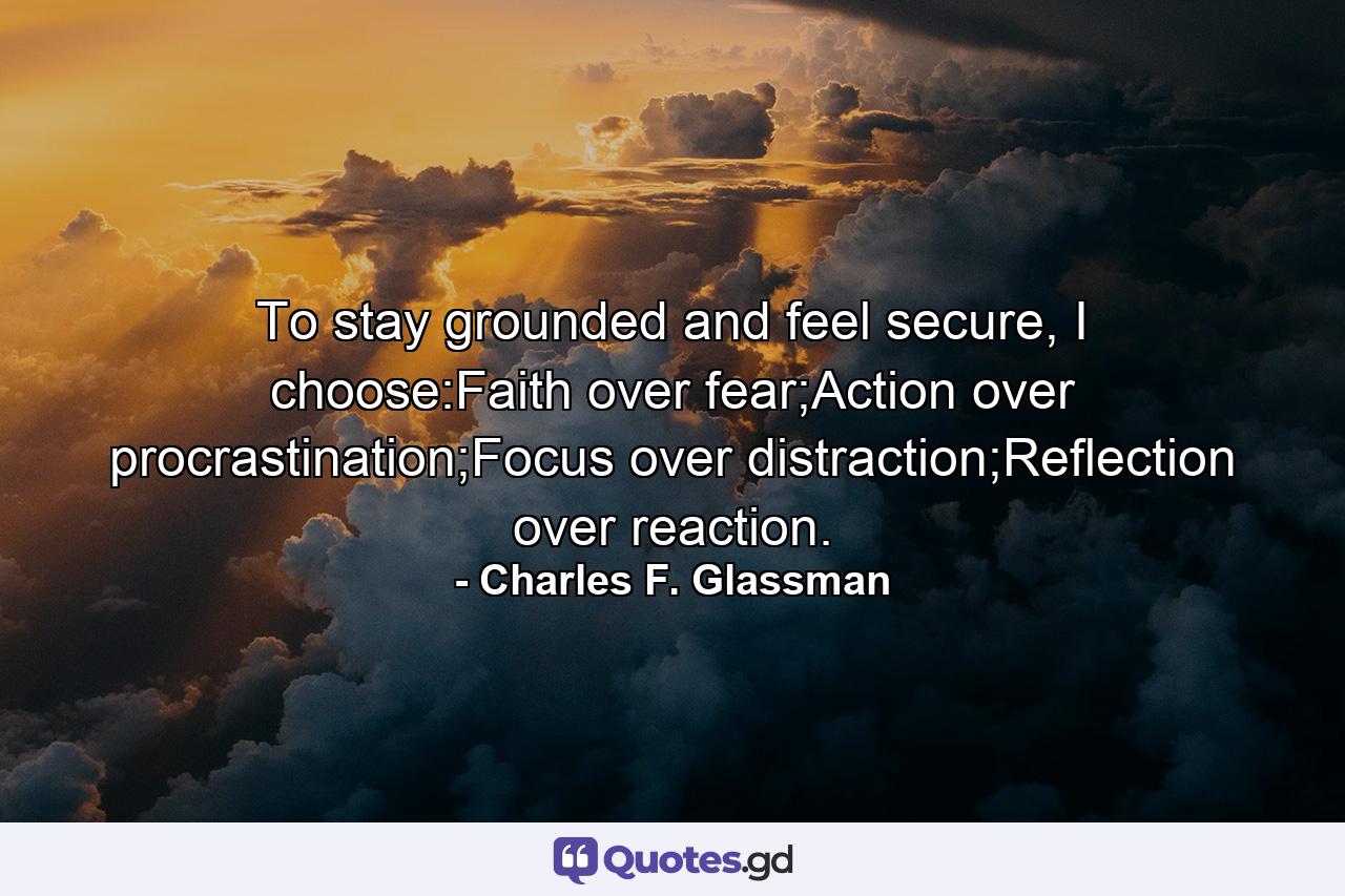 To stay grounded and feel secure, I choose:Faith over fear;Action over procrastination;Focus over distraction;Reflection over reaction. - Quote by Charles F. Glassman