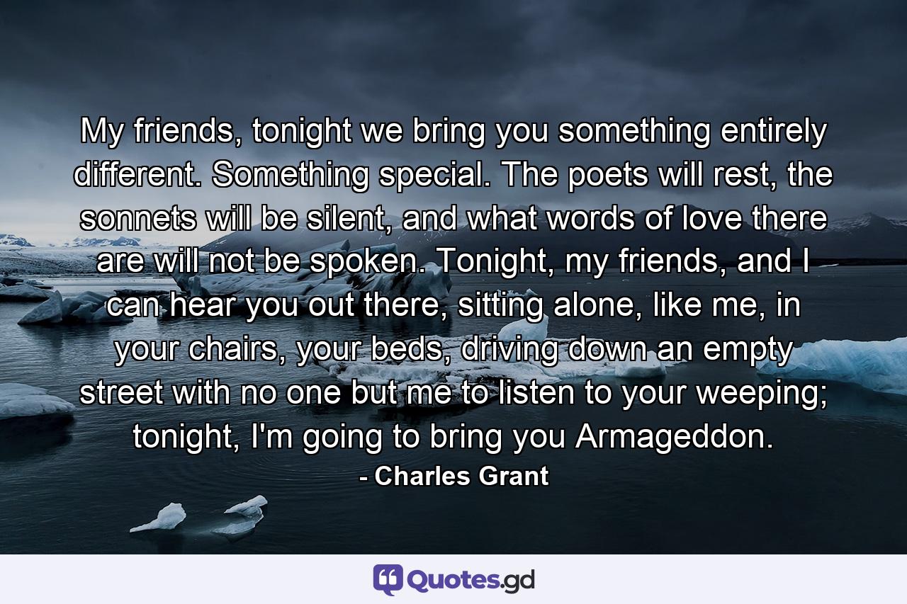 My friends, tonight we bring you something entirely different. Something special. The poets will rest, the sonnets will be silent, and what words of love there are will not be spoken. Tonight, my friends, and I can hear you out there, sitting alone, like me, in your chairs, your beds, driving down an empty street with no one but me to listen to your weeping; tonight, I'm going to bring you Armageddon. - Quote by Charles Grant