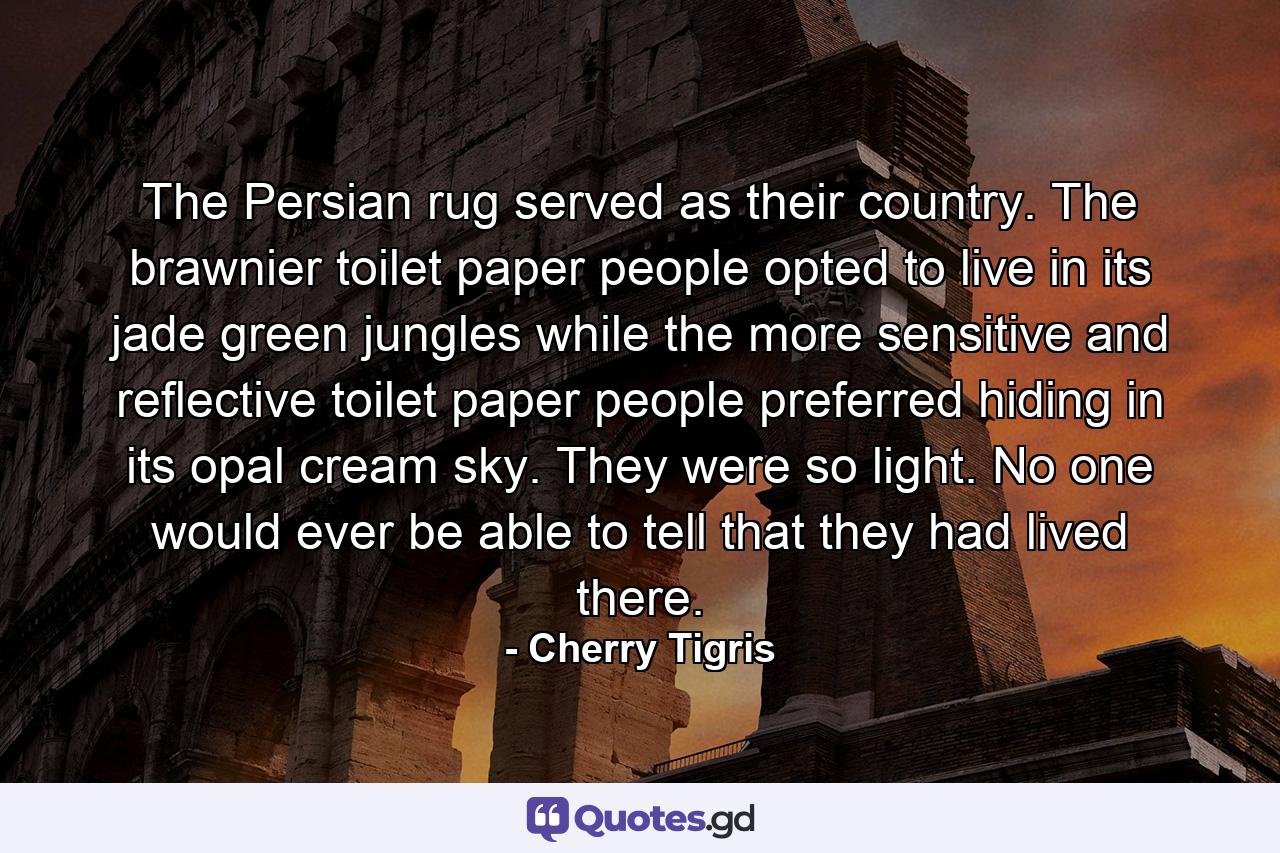 The Persian rug served as their country. The brawnier toilet paper people opted to live in its jade green jungles while the more sensitive and reflective toilet paper people preferred hiding in its opal cream sky. They were so light. No one would ever be able to tell that they had lived there. - Quote by Cherry Tigris