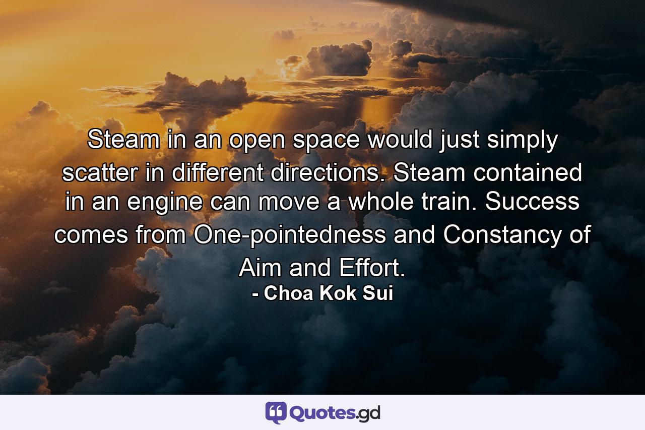 Steam in an open space would just simply scatter in different directions. Steam contained in an engine can move a whole train. Success comes from One-pointedness and Constancy of Aim and Effort. - Quote by Choa Kok Sui