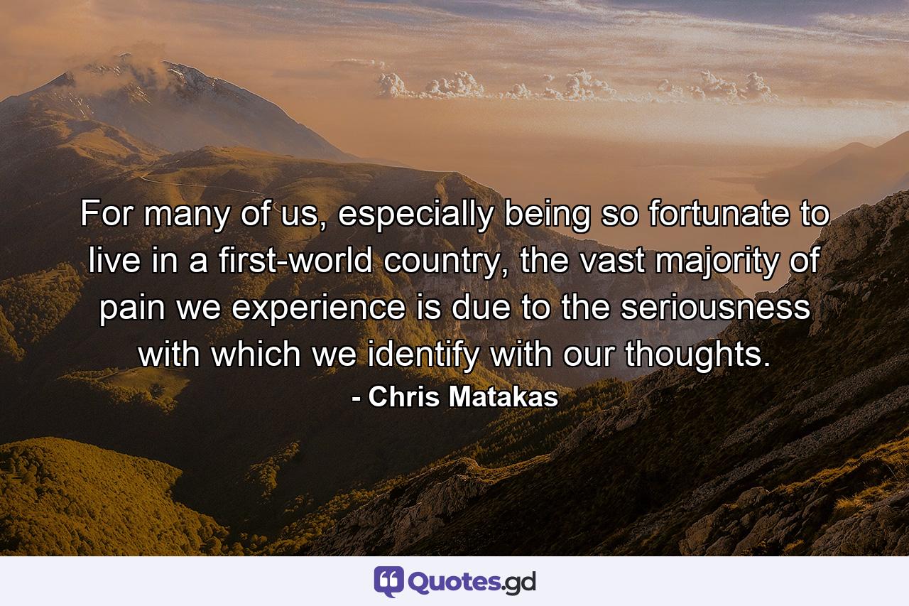 For many of us, especially being so fortunate to live in a first-world country, the vast majority of pain we experience is due to the seriousness with which we identify with our thoughts. - Quote by Chris Matakas