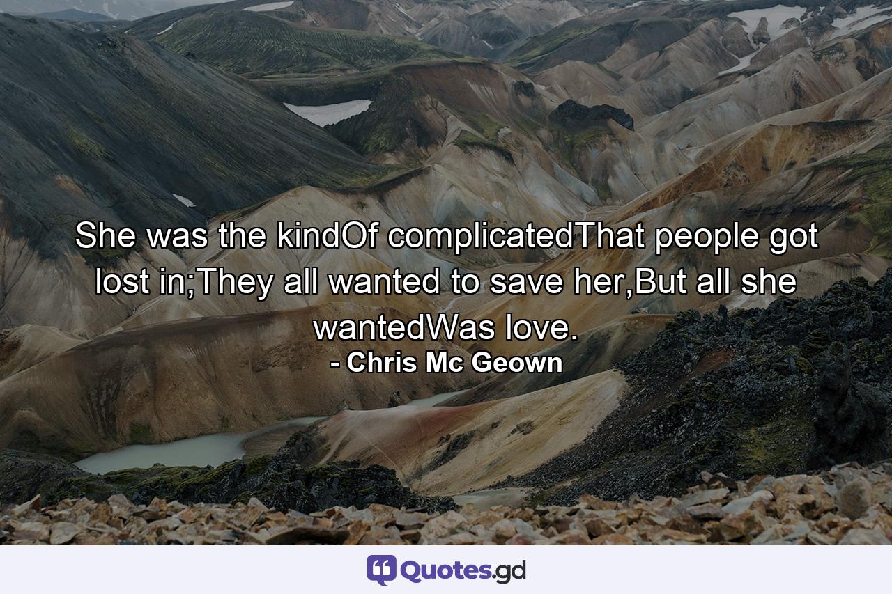 She was the kindOf complicatedThat people got lost in;They all wanted to save her,But all she wantedWas love. - Quote by Chris Mc Geown