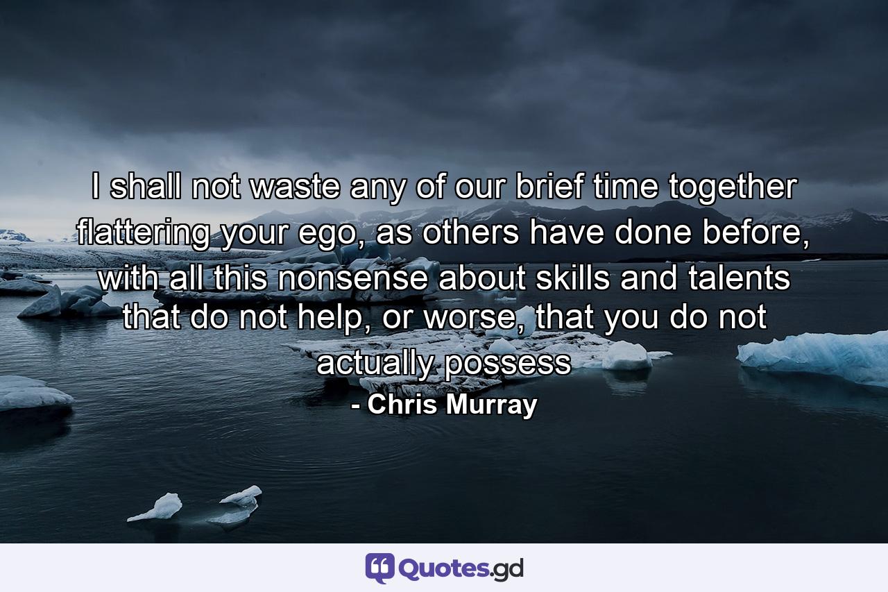 I shall not waste any of our brief time together flattering your ego, as others have done before, with all this nonsense about skills and talents that do not help, or worse, that you do not actually possess - Quote by Chris Murray