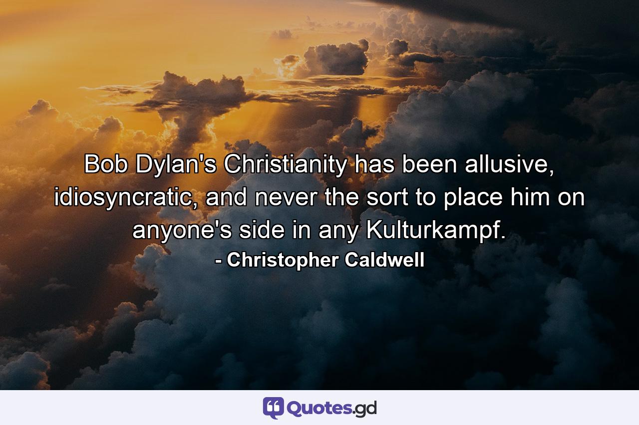 Bob Dylan's Christianity has been allusive, idiosyncratic, and never the sort to place him on anyone's side in any Kulturkampf. - Quote by Christopher Caldwell