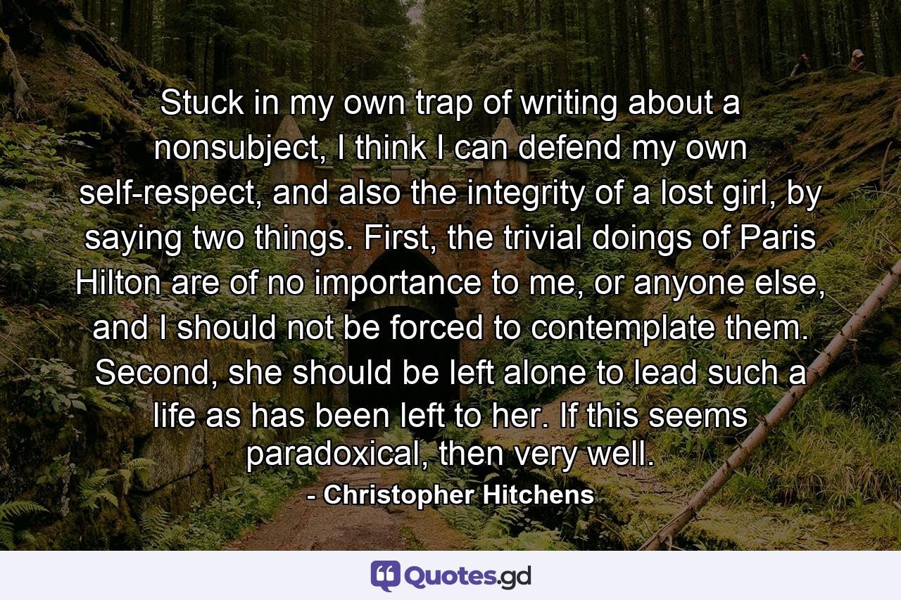 Stuck in my own trap of writing about a nonsubject, I think I can defend my own self-respect, and also the integrity of a lost girl, by saying two things. First, the trivial doings of Paris Hilton are of no importance to me, or anyone else, and I should not be forced to contemplate them. Second, she should be left alone to lead such a life as has been left to her. If this seems paradoxical, then very well. - Quote by Christopher Hitchens