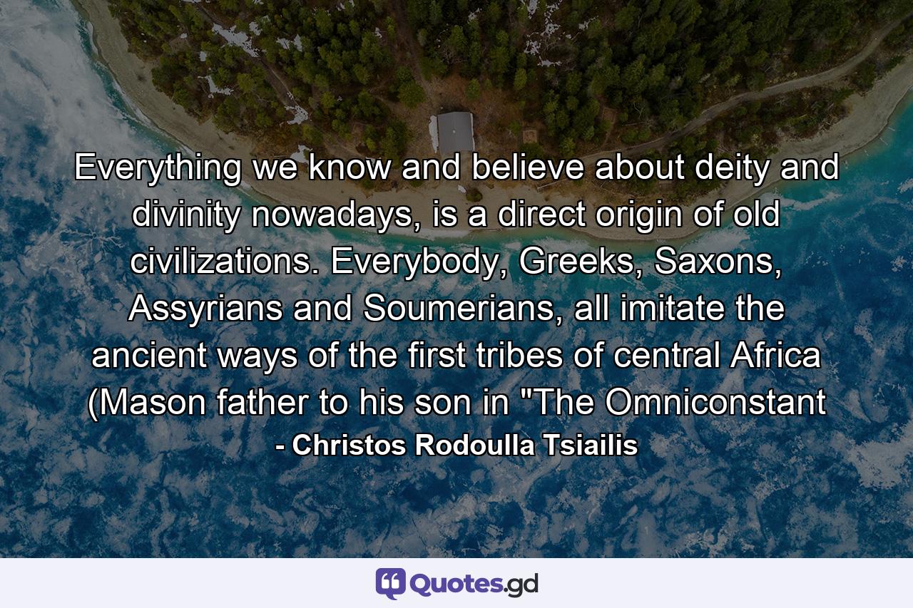 Everything we know and believe about deity and divinity nowadays, is a direct origin of old civilizations. Everybody, Greeks, Saxons, Assyrians and Soumerians, all imitate the ancient ways of the first tribes of central Africa (Mason father to his son in 