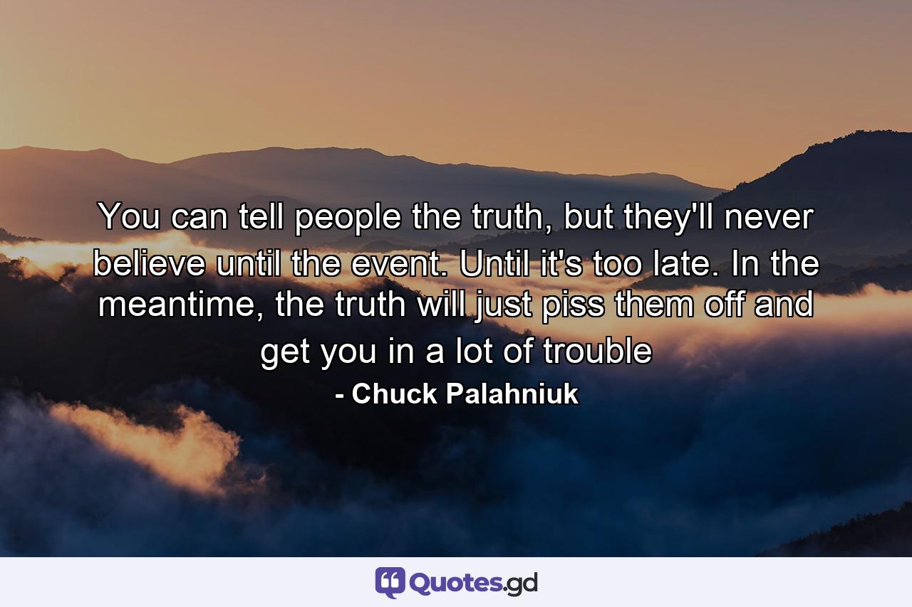 You can tell people the truth, but they'll never believe until the event. Until it's too late. In the meantime, the truth will just piss them off and get you in a lot of trouble - Quote by Chuck Palahniuk