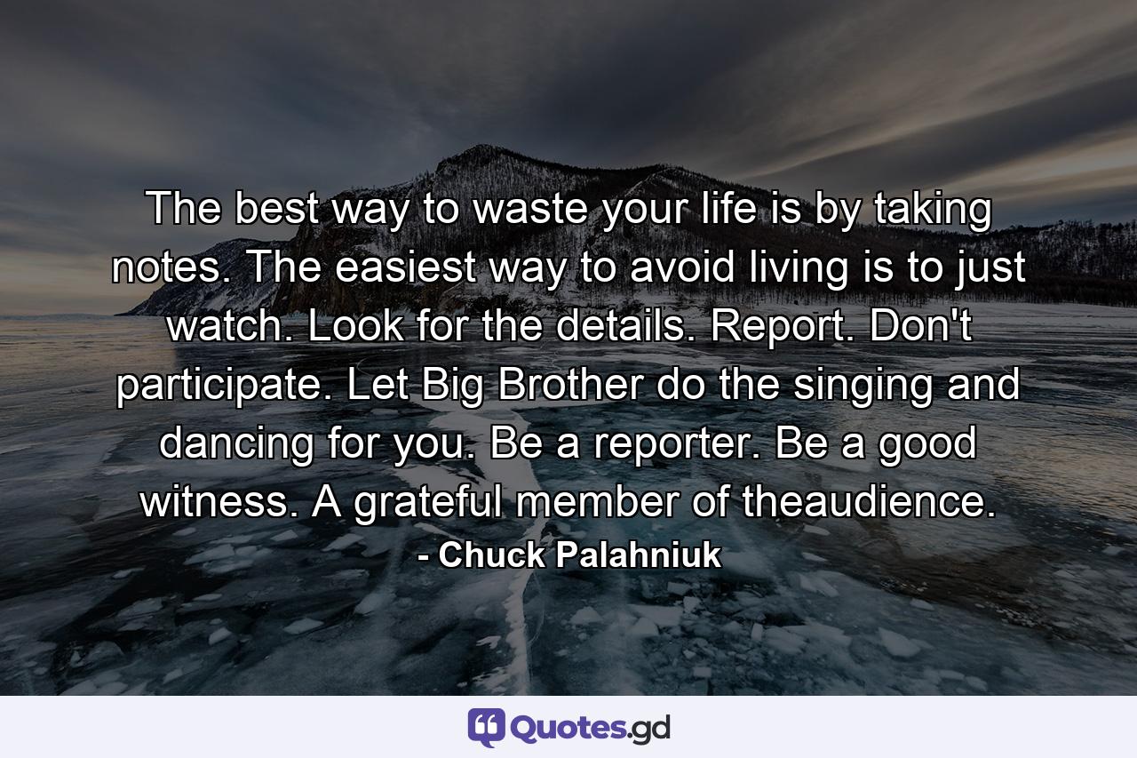 The best way to waste your life is by taking notes. The easiest way to avoid living is to just watch. Look for the details. Report. Don't participate. Let Big Brother do the singing and dancing for you. Be a reporter. Be a good witness. A grateful member of theaudience. - Quote by Chuck Palahniuk