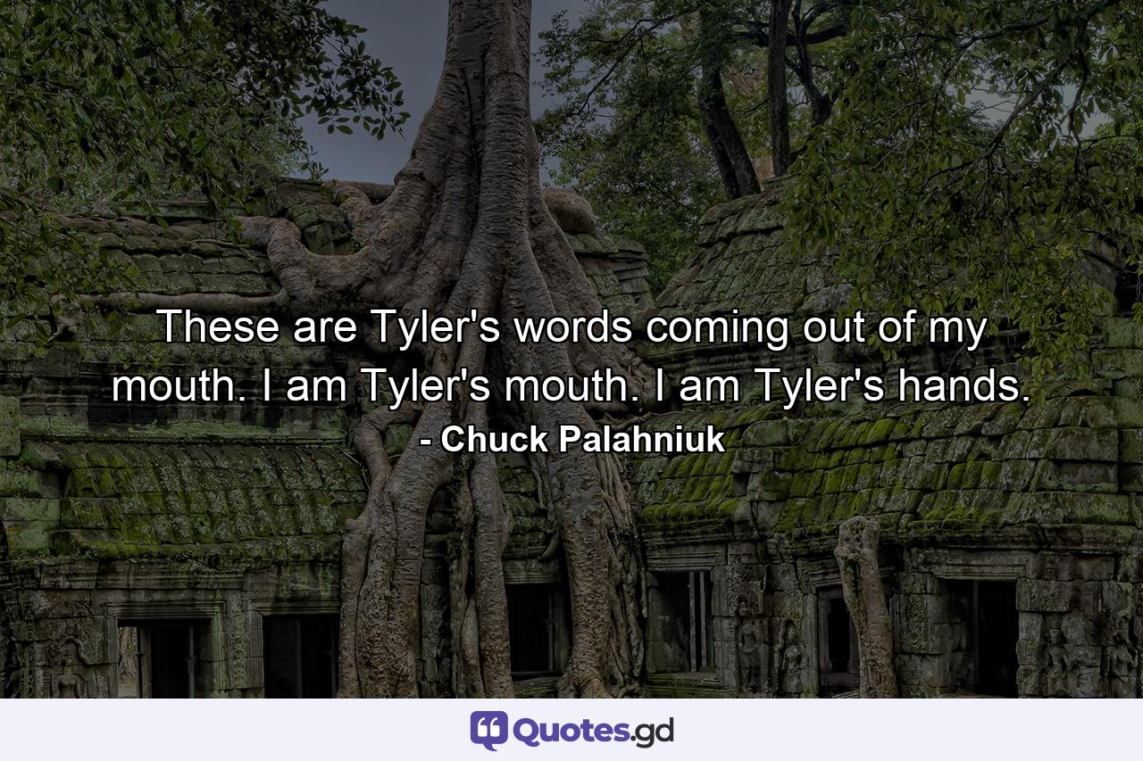 These are Tyler's words coming out of my mouth. I am Tyler's mouth. I am Tyler's hands. - Quote by Chuck Palahniuk