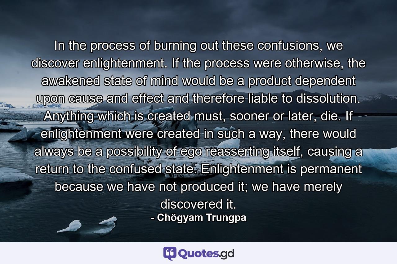 In the process of burning out these confusions, we discover enlightenment. If the process were otherwise, the awakened state of mind would be a product dependent upon cause and effect and therefore liable to dissolution. Anything which is created must, sooner or later, die. If enlightenment were created in such a way, there would always be a possibility of ego reasserting itself, causing a return to the confused state. Enlightenment is permanent because we have not produced it; we have merely discovered it. - Quote by Chögyam Trungpa