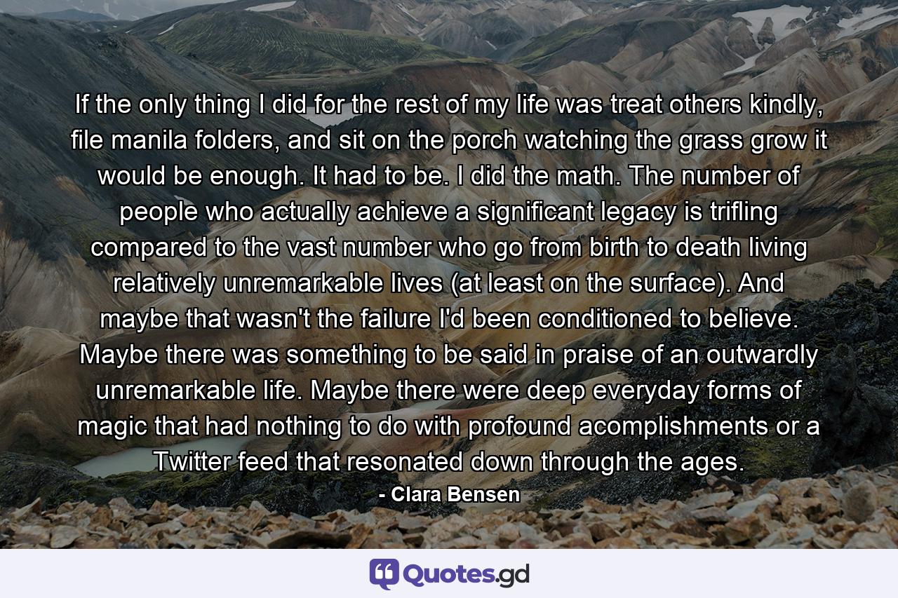 If the only thing I did for the rest of my life was treat others kindly, file manila folders, and sit on the porch watching the grass grow it would be enough. It had to be. I did the math. The number of people who actually achieve a significant legacy is trifling compared to the vast number who go from birth to death living relatively unremarkable lives (at least on the surface). And maybe that wasn't the failure I'd been conditioned to believe. Maybe there was something to be said in praise of an outwardly unremarkable life. Maybe there were deep everyday forms of magic that had nothing to do with profound acomplishments or a Twitter feed that resonated down through the ages. - Quote by Clara Bensen