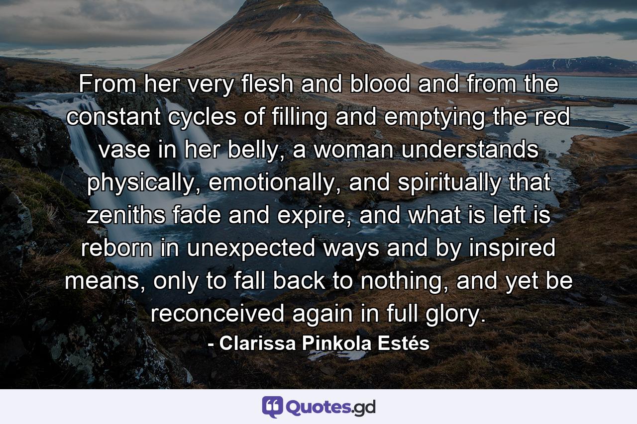 From her very flesh and blood and from the constant cycles of filling and emptying the red vase in her belly, a woman understands physically, emotionally, and spiritually that zeniths fade and expire, and what is left is reborn in unexpected ways and by inspired means, only to fall back to nothing, and yet be reconceived again in full glory. - Quote by Clarissa Pinkola Estés